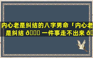 内心老是纠结的八字男命「内心老是纠结 💐 一件事走不出来 🦍 」